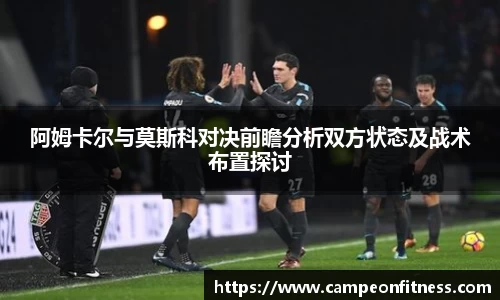 阿姆卡尔与莫斯科对决前瞻分析双方状态及战术布置探讨