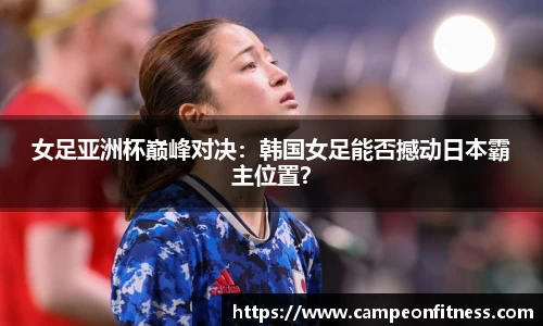 女足亚洲杯巅峰对决：韩国女足能否撼动日本霸主位置？